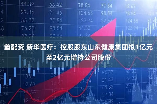鑫配资 新华医疗：控股股东山东健康集团拟1亿元至2亿元增持公司股份