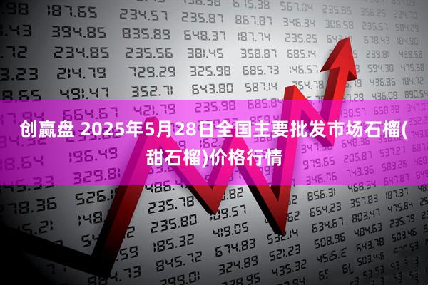 创赢盘 2025年5月28日全国主要批发市场石榴(甜石榴)价格行情