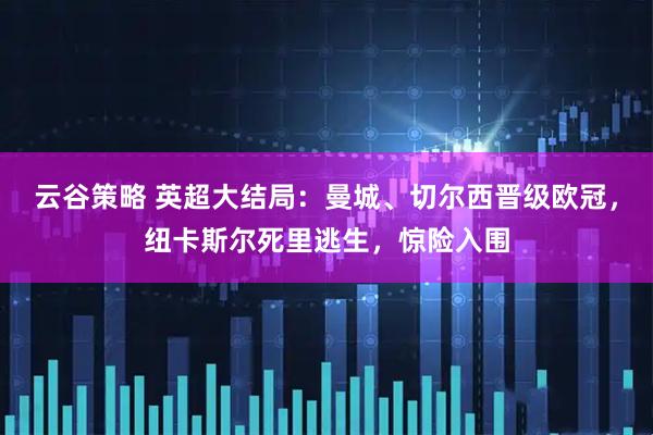 云谷策略 英超大结局：曼城、切尔西晋级欧冠，纽卡斯尔死里逃生，惊险入围
