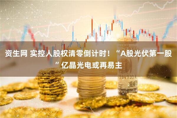 资生网 实控人股权清零倒计时！“A股光伏第一股”亿晶光电或再易主