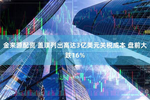 金来源配资 盖璞列出高达3亿美元关税成本 盘前大跌16%
