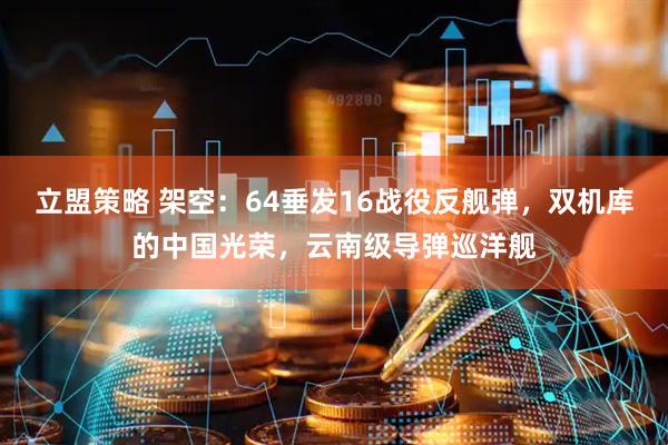 立盟策略 架空：64垂发16战役反舰弹，双机库的中国光荣，云南级导弹巡洋舰