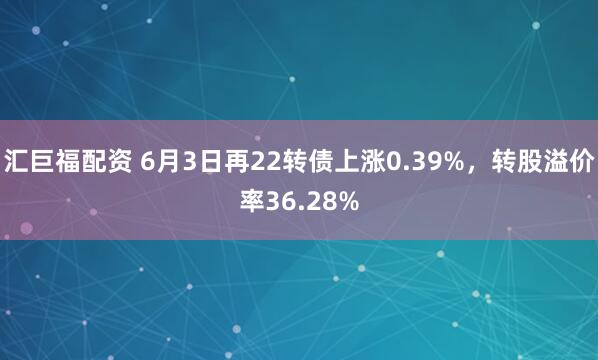 汇巨福配资 6月3日再22转债上涨0.39%，转股溢价率36.28%