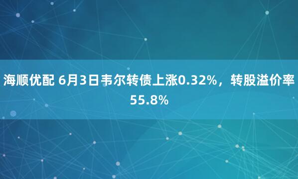 海顺优配 6月3日韦尔转债上涨0.32%，转股溢价率55.8%