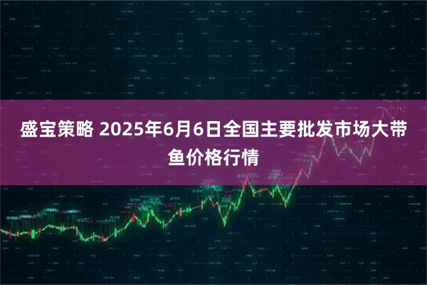 盛宝策略 2025年6月6日全国主要批发市场大带鱼价格行情