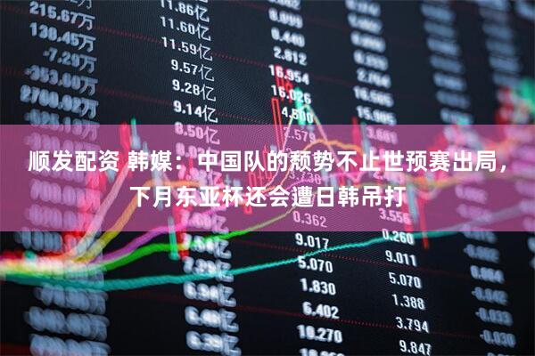 顺发配资 韩媒：中国队的颓势不止世预赛出局，下月东亚杯还会遭日韩吊打