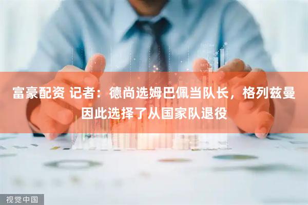 富豪配资 记者：德尚选姆巴佩当队长，格列兹曼因此选择了从国家队退役