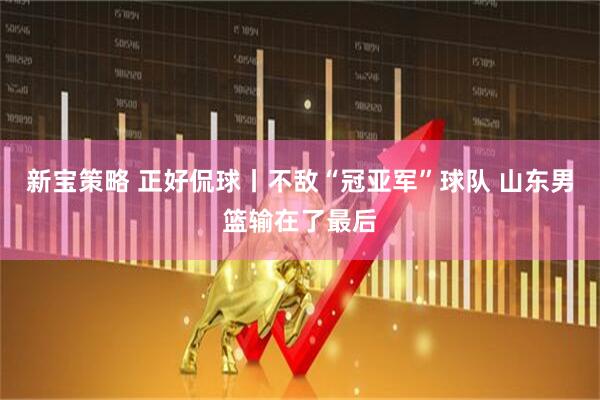 新宝策略 正好侃球丨不敌“冠亚军”球队 山东男篮输在了最后