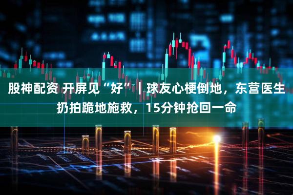 股神配资 开屏见“好”｜球友心梗倒地，东营医生扔拍跪地施救，15分钟抢回一命