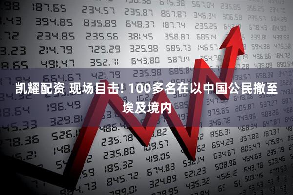 凯耀配资 现场目击! 100多名在以中国公民撤至埃及境内