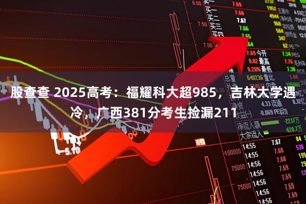 股查查 2025高考：福耀科大超985，吉林大学遇冷，广西381分考生捡漏211