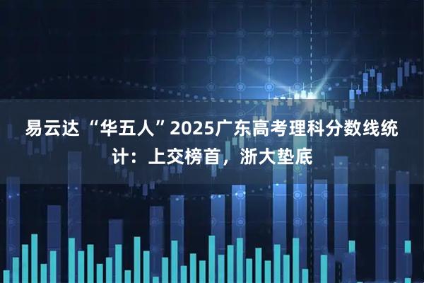 易云达 “华五人”2025广东高考理科分数线统计：上交榜首，浙大垫底