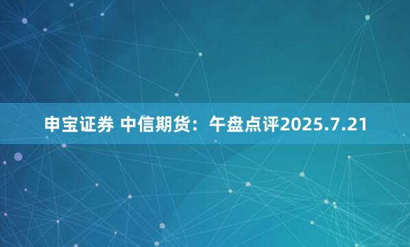 申宝证券 中信期货：午盘点评2025.7.21