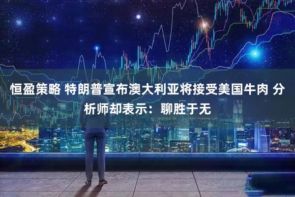 恒盈策略 特朗普宣布澳大利亚将接受美国牛肉 分析师却表示：聊胜于无
