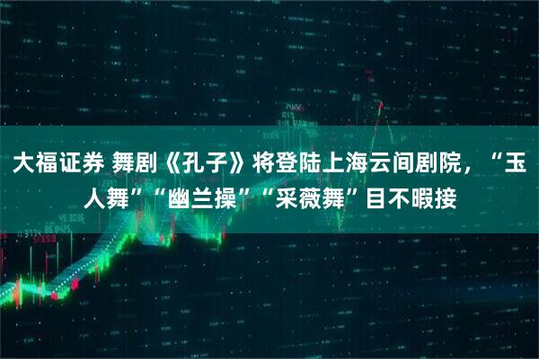 大福证券 舞剧《孔子》将登陆上海云间剧院，“玉人舞”“幽兰操”“采薇舞”目不暇接