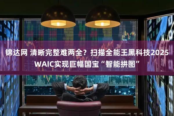 锦达网 清晰完整难两全？扫描全能王黑科技2025WAIC实现巨幅国宝“智能拼图”