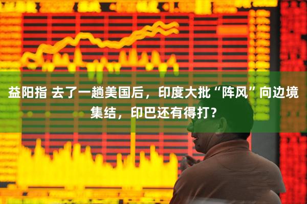 益阳指 去了一趟美国后，印度大批“阵风”向边境集结，印巴还有得打？