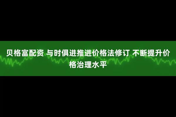 贝格富配资 与时俱进推进价格法修订 不断提升价格治理水平