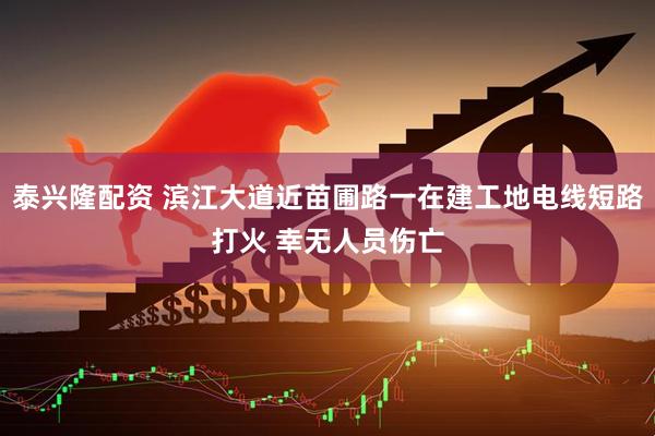 泰兴隆配资 滨江大道近苗圃路一在建工地电线短路打火 幸无人员伤亡