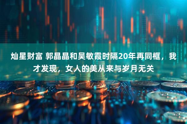 灿星财富 郭晶晶和吴敏霞时隔20年再同框，我才发现，女人的美从来与岁月无关