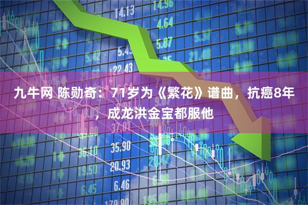 九牛网 陈勋奇：71岁为《繁花》谱曲，抗癌8年，成龙洪金宝都服他