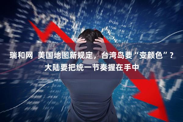 瑞和网  美国地图新规定，台湾岛要“变颜色”？大陆要把统一节奏握在手中