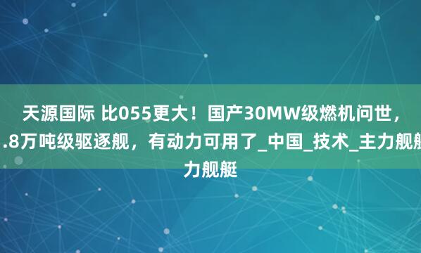 天源国际 比055更大！国产30MW级燃机问世，1.8万吨级驱逐舰，有动力可用了_中国_技术_主力舰艇