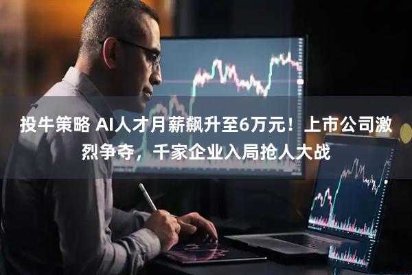 投牛策略 AI人才月薪飙升至6万元！上市公司激烈争夺，千家企业入局抢人大战