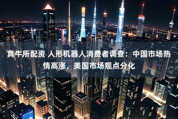 真牛所配资 人形机器人消费者调查：中国市场热情高涨，美国市场观点分化