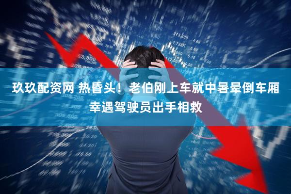 玖玖配资网 热昏头！老伯刚上车就中暑晕倒车厢幸遇驾驶员出手相救