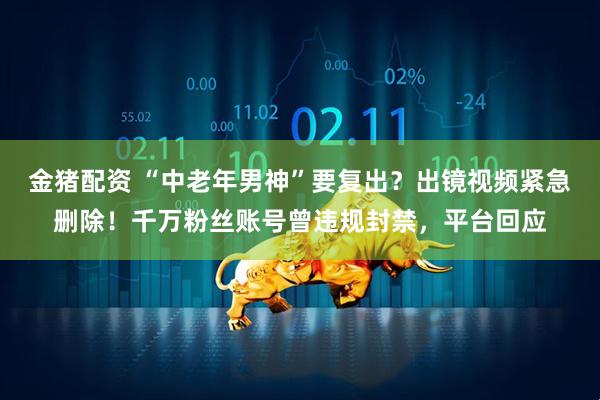金猪配资 “中老年男神”要复出？出镜视频紧急删除！千万粉丝账号曾违规封禁，平台回应
