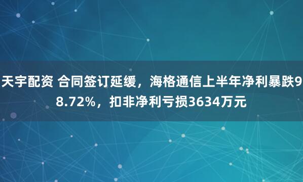 天宇配资 合同签订延缓，海格通信上半年净利暴跌98.72%，扣非净利亏损3634万元