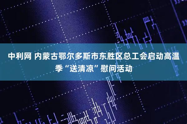 中利网 内蒙古鄂尔多斯市东胜区总工会启动高温季“送清凉”慰问活动