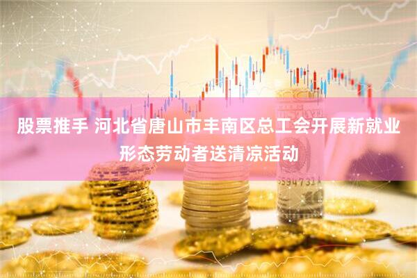 股票推手 河北省唐山市丰南区总工会开展新就业形态劳动者送清凉活动