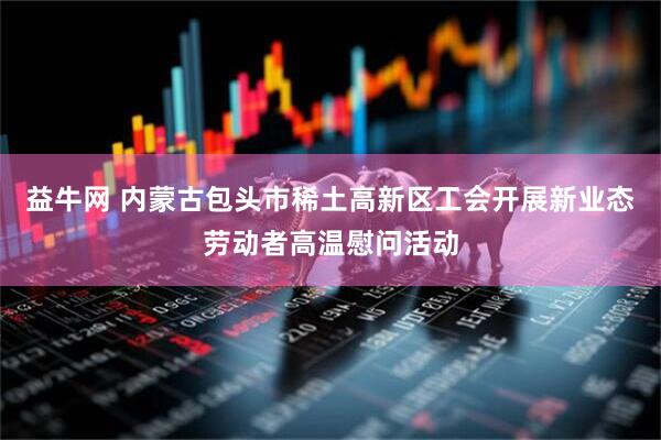 益牛网 内蒙古包头市稀土高新区工会开展新业态劳动者高温慰问活动