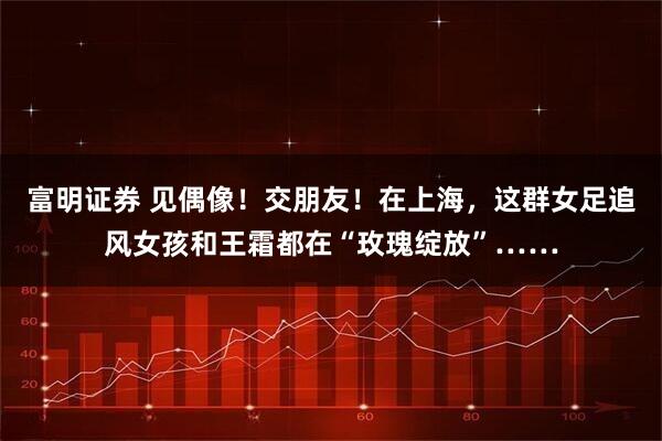 富明证券 见偶像！交朋友！在上海，这群女足追风女孩和王霜都在“玫瑰绽放”……
