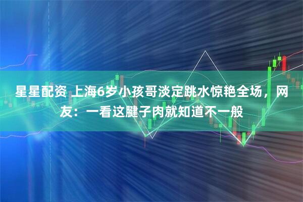 星星配资 上海6岁小孩哥淡定跳水惊艳全场，网友：一看这腱子肉就知道不一般