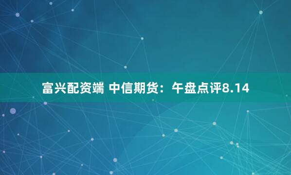富兴配资端 中信期货：午盘点评8.14