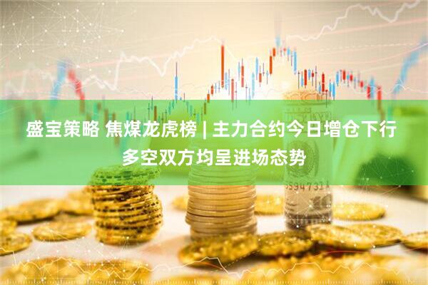 盛宝策略 焦煤龙虎榜 | 主力合约今日增仓下行 多空双方均呈进场态势