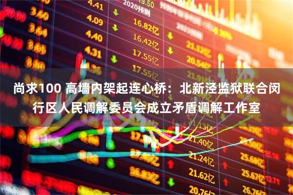 尚求100 高墙内架起连心桥：北新泾监狱联合闵行区人民调解委员会成立矛盾调解工作室