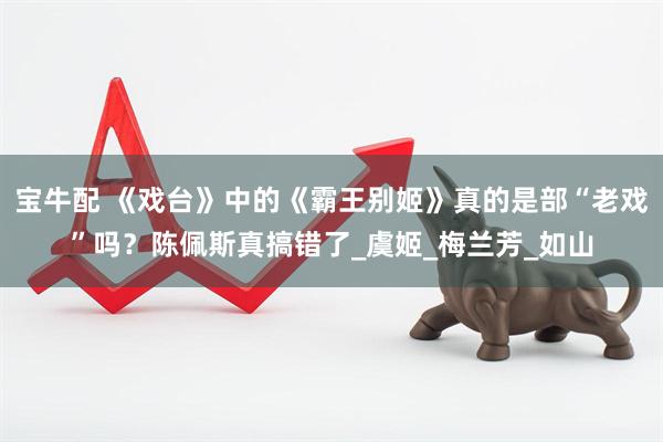 宝牛配 《戏台》中的《霸王别姬》真的是部“老戏”吗？陈佩斯真搞错了_虞姬_梅兰芳_如山