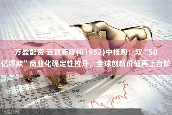 万盈配资 云顶新耀(01952)中报观:双“50亿爆款”商业化确定性拉升,全球创新价值再上台阶