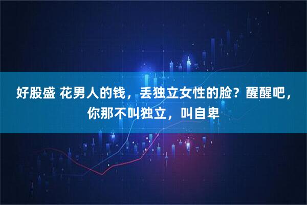 好股盛 花男人的钱,丢独立女性的脸?醒醒吧,你那不叫独立,叫自卑