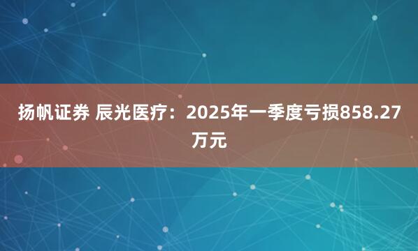 扬帆证券 辰光医疗：2025年一季度亏损858.27万元