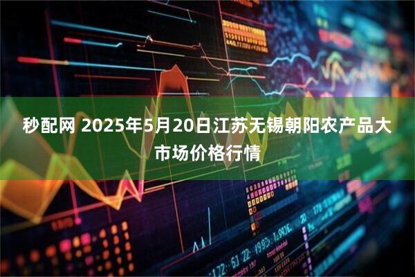 秒配网 2025年5月20日江苏无锡朝阳农产品大市场价格行情