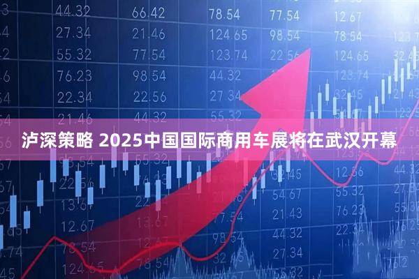 泸深策略 2025中国国际商用车展将在武汉开幕